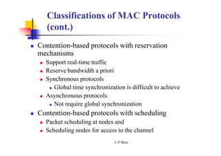 Classifications of MAC Protocols
(cont.)
 Contention-based protocols with reservation
mechanisms
 Support real-time traffic
 Reserve bandwidth a priori
 Synchronous protocols
 Global time synchronization is difficult to achieve
 Asynchronous protocols
 Not require global synchronization
 Contention-based protocols with scheduling
 Packet scheduling at nodes and
 Scheduling nodes for access to the channel
J. P
. Sheu
 