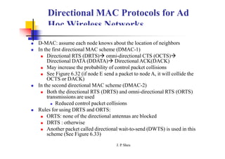Directional MAC Protocols for Ad
Hoc Wireless Networks
 D-MAC: assume each node knows about the location of neighbors
 In the first directional MAC scheme (DMAC-1)
 Directional RTS (DRTS) omni-directional CTS (OCTS)
Directional DATA (DDATA) Directional ACK(DACK)
 May increase the probability of control packet collisions
 See Figure 6.32 (if node E send a packet to node A, it will collide the
OCTS or DACK)
 In the second directional MAC scheme (DMAC-2)
 Both the directional RTS (DRTS) and omni-directional RTS (ORTS)
transmissions are used
 Reduced control packet collisions
 Rules for using DRTS and ORTS:
 ORTS: none of the directional antennas are blocked
 DRTS : otherwise
 Another packet called directional wait-to-send (DWTS) is used in this
scheme (See Figure 6.33)
J. P
. Sheu
 