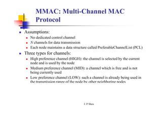 MMAC: Multi-Channel MAC
Protocol
 Assumptions:
 No dedicated control channel
 N channels for data transmission
 Each node maintains a data structure called PreferableChannelList (PCL)
 Three types for channels:
 High preference channel (HIGH): the channel is selected by the current
node and is used by the node
 Medium preference channel (MID): a channel which is free and is not
being currently used
 Low preference channel (LOW): such a channel is already being used in
the transmission range of the node by other neighboring nodes
J. P
. Sheu
 