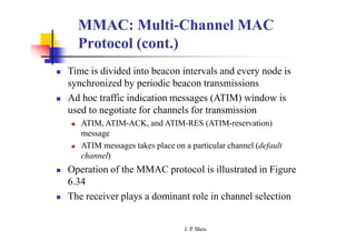 MMAC: Multi-Channel MAC
Protocol (cont.)
 Time is divided into beacon intervals and every node is
synchronized by periodic beacon transmissions
 Ad hoc traffic indication messages (ATIM) window is
used to negotiate for channels for transmission
 ATIM, ATIM-ACK, and ATIM-RES (ATIM-reservation)
message
 ATIM messages takes place on a particular channel (default
channel)
 Operation of the MMAC protocol is illustrated in Figure
6.34
 The receiver plays a dominant role in channel selection
J. P
. Sheu
 