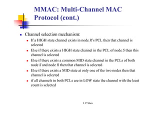 MMAC: Multi-Channel MAC
Protocol (cont.)
 Channel selection mechanism:
 If a HIGH state channel exists in node R’s PCL then that channel is
selected
 Else if there exists a HIGH state channel in the PCL of node S then this
channel is selected
 Else if there exists a common MID state channel in the PCLs of both
node S and node R then that channel is selected
 Else if there exists a MID state at only one of the two nodes then that
channel is selected
 if all channels in both PCLs are in LOW state the channel with the least
count is selected
J. P
. Sheu
 
