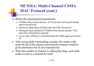 MCSMA: Multi-Channel CSMA
MAC Protocol (cont.)
 Before the actual packet transmission
 if TRSS of the chosen channel < ST for at least LIFS period initiate
packet transmission
 otherwise initiate back-off delay after the LIFS time period
 During the back-off period, if (TRSS of the chosen channel > ST)
back-off is immediately canceled
 A new back- off delay is scheduled when the TRSS again goes below
ST
 After successfully transmitting a packet, the sender node
notes the ID of the channel used and this channel would be
given preference for its next transmission
 When the number of channel is sufficiently large, each node
tends to reserve a channel for itself
J. P
. Sheu
 