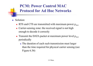 PCM: Power Control MAC
Protocol for Ad Hoc Networks
 Solution:
 RTS and CTS are transmitted with maximum power pmax
 Carrier-sensing zone: the received signal is not high
enough to decode it correctly
 Transmit the DATA packet at maximum power level pmax
periodically
 The duration of each such transmission must larger
than the time required for physical carrier sensing (see
Figure 6.36)
J. P
. Sheu
 