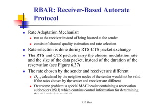 RBAR: Receiver-Based Autorate
Protocol
 Rate Adaptation Mechanism
 run at the receiver instead of being located at the sender
 consist of channel quality estimation and rate selection
 Rate selection is done during RTS-CTS packet exchange
 The RTS and CTS packets carry the chosen modulation rate
and the size of the data packet, instead of the duration of the
reservation (see Figure 6.37)
 The rate chosen by the sender and receiver are different
 DRTS calculated by the neighbor nodes of the sender would not be valid
if the rates chosen by the sender and receiver are different
 Overcome problem: a special MAC header containing a reservation
subheader (RSH) which contains control information for determining
the transmission duration
J. P
. Sheu
 