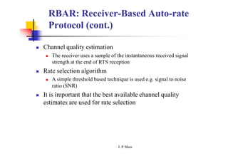 RBAR: Receiver-Based Auto-rate
Protocol (cont.)
 Channel quality estimation
 The receiver uses a sample of the instantaneous received signal
strength at the end of RTS reception
 Rate selection algorithm
 A simple threshold based technique is used e.g. signal to noise
ratio (SNR)
 It is important that the best available channel quality
estimates are used for rate selection
J. P
. Sheu
 