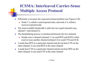 ICSMA: Interleaved Carrier-Sense
Multiple Access Protocol
 Efficiently overcomes the exposed terminal problem (see Figure 6.38)
 Node C is called a send-exposed node, and node E is called a
receiver-exposed node
 The total available bandwidth is split into two equal channels (say,
channel 1 and channel 2)
 The handshaking process is interleaved between the two channels
 Sender uses a channel (channel 1 ) to send RTS and DATA while
receiver uses another channel (channel 2) to send CTS and ACK
 A node hear RTS in a particular channel and do not hear CTS on the
other channel, it can send RTS in the same channel
 A node hear CTS in a particular channel and do not hear RTS on the
other channel, it can send CTS in the same channel
J. P
. Sheu
 