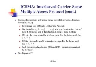 ICSMA: Interleaved Carrier-Sense
Multiple Access Protocol (cont.)
 Each node maintains a structure called extended network allocation
vector (E-NAV)
 Two linked lists of blocks (SEList and REList):
 List looks like s1, f1; s2, f2;. . .; sk, fk, where si denotes start time of
the i-th block list and fi denotes finish time of the i-th block
 SEList : the node would be sender-exposed in the future such that
sj < t < fj
 REList : the node would be receiver-exposed in the future such
that sj < t < fj
 Both lists are updated when RTS and CTS packets are received
by the node
 See Figure 6.39
J. P
. Sheu
 