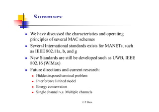 Summary
 We have discussed the characteristics and operating
principles of several MAC schemes
 Several International standards exists for MANETs, such
as IEEE 802.11a, b, and g
 New Standards are still be developed such as UWB, IEEE
802.16 (WiMax)
 Future directions and current research:
 Hidden/exposed terminal problem
 Interference limited model
 Energy conservation
 Single channel v.s. Multiple channels
J. P
. Sheu
 
