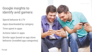 Proprietary + Confidential
Spend behavior & LTV
Apps downloaded by category
Time spent in apps
Actions taken in apps
Similar apps based on app store
behavior (installed app categories)
Proprietary + Confidential
Google insights to
identify avid gamers:
 