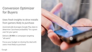 Proprietary + Confidential
Conversion Optimizer
for Buyers
Proprietary + Confidential
Uses fresh insights to drive installs
from gamers likely to purchase
Automatically leverages Google Play data to
determine “purchase probability” for a given
user for your game
Delivers 3X ROI vs campaigns targeting
“all users”
Focus your budget on closing the deal with
users most likely to purchase
 