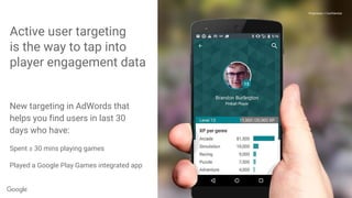 Proprietary + Confidential
Active user targeting
is the way to tap into
player engagement data
Proprietary + Confidential
New targeting in AdWords that
helps you find users in last 30
days who have:
Spent ≥ 30 mins playing games
Played a Google Play Games integrated app
 