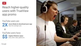 Proprietary + Confidential
Reach higher-quality
users with TrueView
app promo
Proprietary + Confidential
YouTube users are
2X more likely to download your app
than the average user
YouTube users have
$$ higher lifetime value
than other video platforms
+
 