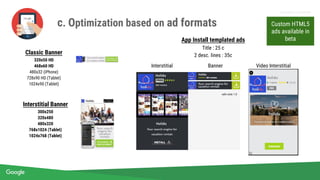Proprietary + Confidential
Classic Banner
320x50 HD
468x60 HD
480x32 (iPhone)
728x90 HD (Tablet)
1024x90 (Tablet)
App Install templated ads
Title : 25 c
2 desc. lines : 35c
Interstitial Banner
300x250
320x480
480x320
768x1024 (Tablet)
1024x768 (Tablet)
with click 1.5
Interstitial Banner Video Interstitial
Custom HTML5
ads available in
beta
c. Optimization based on ad formats
 