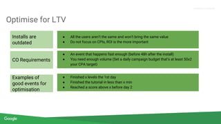 Confidential + Proprietary
Proprietary + Confidential
Optimise for LTV
● All the users aren’t the same and won’t bring the same value
● Do not focus on CPIs, ROI is the more important
● An event that happens fast enough (before 48h after the install)
● You need enough volume (Set a daily campaign budget that’s at least 50x2
your CPA target)
● Finished x levels the 1st day
● Finished the tutorial in less than x min
● Reached a score above x before day 2
Installs are
outdated
CO Requirements
Examples of
good events for
optimisation
 