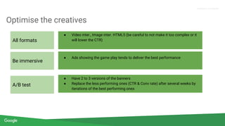 Confidential + Proprietary
Proprietary + Confidential
Optimise the creatives
● Video inter., Image inter. HTML5 (be careful to not make it too complex or it
will lower the CTR)
● Ads showing the game play tends to deliver the best performance
● Have 2 to 3 versions of the banners
● Replace the less performing ones (CTR & Conv rate) after several weeks by
iterations of the best performing ones
All formats
Be immersive
A/B test
 