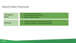 Confidential + Proprietary
Proprietary + Confidential
Search Best Practices
● Game titles and Game genres
● Use AM’s help to make your lists
● Keywords generation tool
● Cheap and profitable traffic will be in the longtail
● Conversion Optimiser on Android will limit the risk
Top Search
terms
Be broad
 
