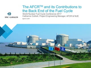 The AFCRTM and its Contributions to
the Back End of the Fuel Cycle
› World Nuclear Fuel Cycle Conference 2017
› Catherine Cottrell, Project Engineering Manager, AFCR & NUE
April 27, 2017
 