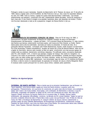 Portugal e ainda é a que é venerada. Quando do falecimento de D. Thereza de Jesus, em 15 de julho de
1826, deixou a Igreja para a Archi-Confraria de São Francisco da Luz. Seu corpo foi sepultado debaixo
do côro. Em 1868, mais ou menos, a Igreja foi quase toda desmanchada e reformada, cujo templo
anteriormente era pequeno, construído com arte, sobressaindo talhas douradas, tornou-se espaçoso e
bem mais alto. O seu interior é singelo e as paredes bastantes altas, são despidas de ornatos. O altar-
mór fica bem destacado e nele se vê a pequenina imagem de Nossa Senhor a da Luz.
B ASÍLICA DO SAGRADO CORAÇÃO DE JESUS - Data de 16 de março de 1884, o
assentamento da pedra fundamental da Basílica do Sagrado Coração de Jesus do Seminário
Arquidiocesano de Diamantina - a Igreja de Pedra -. Foi o primeiro Bispo de Diamantina, D. João Antônio
dos Santos que benzeu solenimente a primeira pedra, sob música do Côro Grande ou Corão. Dentro
desta pedra está a Ata da solenidade, assinada por todos os presentes. O mestre de obra, foi o
português Manoel Figueiredo, contratado pelo Padre Bartholomeu Sípolis, então Superior do Seminário.
Por suas dimensões e beleza arquitetônica, recebeu da Santa Sé o título de Basílica Menor. Além de ser
a Igreja do Seminário, abre-se para receber os fiéis em geral, constituindo uma das poucas igrejas da
cidade onde se celebram diariamente cerimônias religiosas. Foi edificada sobre uma planta idealizada
pelo Pe. Júlio Clavelin C.M., o mesmo que planejou a Igreja do Caraça. Seu estilo é o neogótico: no
conjunto e em todos os pormenores arquitetônicos lembra uma verdadeira multidão de braços erguidos
para o alto, de mãos unidas para as preces. Os vitrais coloridos, vindos da França (transportados até
Diamantina ainda no século XIX) reproduzem, num encantador jogo de cores, os 15 mistérios do Rosário
de Maria; o décimo sexto é a representação da aparição do Coração de Jesus a Santa Margarida Maria.
A rosácea sobre a porta principal tem no centro Jesus Cristo, rodeado pelos apóstolos.
Histórico de algumas Igrejas
CATEDRAL DE SANTO ANTÔNIO - Reza a lenda que já os primeiros bandeirantes que se fixaram no
Tijuco ergueram uma tosca e pobre capela em honra de Santo Antônio, o querido santo dos
portugueses. Posteriormente, em sua honra foi construída, em parte mais alta do Arraial, uma verdadeira
igreja, bem maior e de muita solidez. Essa igreja, com a elevação de Diamantina a diocese, é que foi
promovida à dignidade de Catedral ou Igreja da Sé, como era conhecida por todos. Nos dias de D.
Joaquim Silvério de Souza, foi forçoso destruí-la e o sucessor dele, D. Serafim Gomes Jardim,
enfrentando não pequenas dificuldades, construiu, na década de 30, a atual Catedral, "igreja na qual se
encontra a Cátedra oficial de onde o Pastor fala a todo o povo da sua Diocese". Aos 19 dias do mês de
março de 1932 o Arcebispo de Diamantina D. Joaquim Silverio de Souza, benzeu solenemente a
primeira pedra da nova Catedral Metropolitana da Arquidiocese de Diamantina, substituindo à antiga
Catedral de Santo Antônio, que tinha sua frente para a Rua Direita. Os construtores desta nova Catedral
foram: Celso Tavares Werneck Machado e Anastacio Frattesi.
 