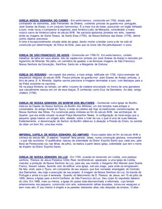 IGREJA NOSSA SENHORA DO CARMO - Em estilo barroco, construída em 1765, doada pelo
contratador de diamantes, João Fernandes de Oliveira, contendo pinturas do guarda-mor português,
José Soares de Araújo, é um conjunto harmonioso. É a mais rica de todas, possuindo um órgão folheado
a ouro, onde tocou o compositor e organista José Américo Lobo de Mesquita, considerado o maior
músico sacro da América Latina do século XVIII. Na sacristia apóstolos pintados em vidro, havendo
ainda as imagens de Santa Teresa, de Santo Elias (1755), de Nossa Senhora das Dores (1778), dentre
outros objetos preciosos.
A torre é excepcionalmente situada atrás da igreja, dando motivo a lendas como a de ter sido ali
construída por determinação de Chica da Silva, para que os sinos não lhe perturbassem o sono.
IGREJA DE SÃO FRANCISCO DE ASSIS - Construída em 1766-72. Em estilo barroco, contém
trabalhos de talha em seus altares, teto de capela-mor pintado por José Soares de Araújo e retocado por
Agostinho de Miranda. No pátio, um cemitério de gavetas e as famosas imagens de São Francisco,
Nossa Senhora da Conceição, Sant'Ana, Santo Ivo e Margarida de Cortona;
IGREJA DO ROSÁRIO - (ex-capela dos pretos), a mais antiga, edificada em 1728, típico exemplar da
arquitetura religiosa do século XVIII. Possui pinturas do guarda-mor José Soares de Araújo; pinturas, a
bico de pena, E. A. Miranda; objetos sacros preciosos e imagens laminadas a ouro, com destaque para a
da Pietá, existente na sacristia.
Há na praça fronteira ao templo, um velho cruzeiro de madeira encrustado no tronco de uma gameleira
que casualmente nasceu em um de seus braços. É conhecido como Cruz da Gameleira. Ao lado, antigo
chafariz (1756).
IGREJA DE NOSSA SENHORA DO BONFIM DOS MILITARES - Conhecida como Igreja do Bonfim,
trata-se da Capela de Nossa Senhora do Bonfim dos Militares, um dos templos mais antigos e
conservados do antigo Arraial do Tijuco, e onde se celebra até hoje os tradicionais comemorações de
Nossa Senhora das Dôres. Foi construída pelos militares ao fim do século XVIII, nas vizinhanças do
Quartel, que era então situado na atual Praça Monsenhor Neves. A configuração do local exigiu que a
pequena igreja tivesse um singelo adro, elevado sobre o nível da rua, o qual é uma de suas belezas.
Evidentemente, a denominação de Senhor do Bonfim refere-se à devoção à Paixão de Cristo, no sentido
de obter um bom fim, uma boa morte.
IMPERIAL CAPELA DE NOSSA SENHORA DO AMPARO - Essa capela data do fim do século XVIII e
começo do século XIX. O adjetivo "imperial" faria pensar, talvez, numa construção gloriosa, monumental
- o que não acontece. O qualificativo nasceu da solenidade do Divino Espírito Santo que, cada ano, pela
festa de Pentecostes (ou nas férias de julho), se realiza a partir desta igreja, solenidade que tem o nome
de Império do Divino Espírito Santo.
IGREJA DE NOSSA SENHORA DA LUZ - Em 1755, ocasião do terremoto em Lisbôa, uma piedosa
senhora, Thereza de Jesus Perpetuo Côrte Real, recolhendo-se apavorada a uma igreja de Lisbôa,
invocára a proteção de Nossa Senhora da Luz, para ela, seu marido o Sargento Mor Manoel José Duarte
Franco, fossem salvos, fazendo voto de edificar uma Igreja, sob seu orago, para onde se emigrassem.
De fato, vindo para o Tijuco, em companhia de seu esposo, que fora nomeado empregado do Contrato
dos Diamantes, deu logo a execução de seu projeto. A imagem de Nossa Senhora da Luz, foi trazida de
Portugal e ainda é a que é venerada. Quando do falecimento de D. Thereza de Jesus, em 15 de julho de
1826, deixou a Igreja para a Archi-Confraria de São Francisco da Luz. Seu corpo foi sepultado debaixo
do côro. Em 1868, mais ou menos, a Igreja foi quase toda desmanchada e reformada, cujo templo
anteriormente era pequeno, construído com arte, sobressaindo talhas douradas, tornou-se espaçoso e
bem mais alto. O seu interior é singelo e as paredes bastantes altas, são despidas de ornatos. O altar-
 