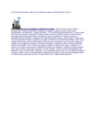 mór fica bem destacado e nele se vê a pequenina imagem de Nossa Senhor a da Luz.
B ASÍLICA DO SAGRADO CORAÇÃO DE JESUS - Data de 16 de março de 1884, o
assentamento da pedra fundamental da Basílica do Sagrado Coração de Jesus do Seminário
Arquidiocesano de Diamantina - a Igreja de Pedra -. Foi o primeiro Bispo de Diamantina, D. João Antônio
dos Santos que benzeu solenimente a primeira pedra, sob música do Côro Grande ou Corão. Dentro
desta pedra está a Ata da solenidade, assinada por todos os presentes. O mestre de obra, foi o
português Manoel Figueiredo, contratado pelo Padre Bartholomeu Sípolis, então Superior do Seminário.
Por suas dimensões e beleza arquitetônica, recebeu da Santa Sé o título de Basílica Menor. Além de ser
a Igreja do Seminário, abre-se para receber os fiéis em geral, constituindo uma das poucas igrejas da
cidade onde se celebram diariamente cerimônias religiosas. Foi edificada sobre uma planta idealizada
pelo Pe. Júlio Clavelin C.M., o mesmo que planejou a Igreja do Caraça. Seu estilo é o neogótico: no
conjunto e em todos os pormenores arquitetônicos lembra uma verdadeira multidão de braços erguidos
para o alto, de mãos unidas para as preces. Os vitrais coloridos, vindos da França (transportados até
Diamantina ainda no século XIX) reproduzem, num encantador jogo de cores, os 15 mistérios do Rosário
de Maria; o décimo sexto é a representação da aparição do Coração de Jesus a Santa Margarida Maria.
A rosácea sobre a porta principal tem no centro Jesus Cristo, rodeado pelos apóstolos.
 