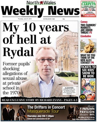 ESTABLISHED 1889 75p
www.northwalesweeklynews.co.uk
Thursday, June 21, 2012
TICKETS TO
SEE KIDS’
SHOW TO
BE WON
Conwy
TWO FARMERS’
MARKETS
ARE UNDER
THREAT: P3
Llandudno
WHAT DO YOU
THINK OF THE
NEW ALICE
STATUES?: P9
Former pupils’
shocking
allegations of
sexual abuse
at private
school in
the 1970s
My 10 years
of hell at
Rydal
READ EXCLUSIVE STORY BY RICHARD EVANS - PAGES 4-5
ALLEGATIONS:
Alexander Curzon, now
50, boarded at Rydal in
the 1970s and claims
sexual abuse took place
frequently.
P29
Box Ofﬁce 01745 33 00 00
Book online www.rhylpavilion.co.uk
The Drifters in Concert
Masquerade Tour
Tickets £22 concessions £2 offTi k tt ££2222 iiii ££2 ffffTickets £22 cccoooncessssiiions £2 off
Thursday July 5th 7.30pm
80p
 