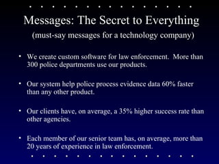 Messages: The Secret to Everything (must-say messages for a technology company) We create custom software for law enforcement.  More than 300 police departments use our products. Our system help police process evidence data 60% faster than any other product.  Our clients have, on average, a 35% higher success rate than other agencies. Each member of our senior team has, on average, more than 20 years of experience in law enforcement.  