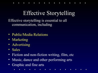 Effective Storytelling Effective storytelling is essential to all communication, including Public/Media Relations  Marketing Advertising  Sales Fiction and non-fiction writing, film, etc Music, dance and other performing arts Graphic and fine arts 