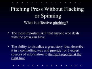 Pitching Press Without Flacking  or Spinning What is effective  pitching ? The most important skill that anyone who deals with the press can have The ability to  visualize  a great story idea,  describe  it in a compelling way and  provide  1or 2 expert sources of information to  the right reporter at the right time 