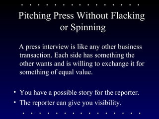 Pitching Press Without Flacking  or Spinning A press interview is like any other business transaction. Each side has something the other wants and is willing to exchange it for something of equal value. You have a possible story for the reporter. The reporter can give you visibility. 