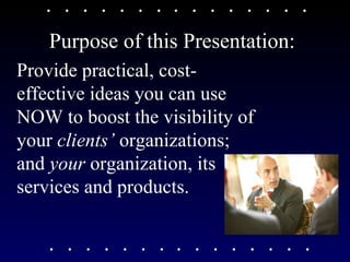 Purpose of this Presentation: Provide practical, cost-effective ideas you can use NOW to boost the visibility of your  clients’  organizations; and  your  organization, its services and products. 