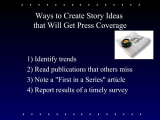 Ways to Create Story Ideas  that Will Get Press Coverage 1) Identify trends 2) Read publications that others miss 3) Note a "First in a Series" article 4) Report results of a timely survey 