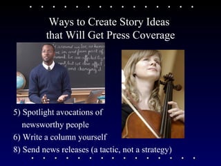 Ways to Create Story Ideas  that Will Get Press Coverage 5) Spotlight avocations of  newsworthy people  6) Write a column yourself  8) Send news releases (a tactic, not a strategy)  