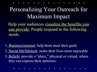 Personalizing Your Outreach for Maximum Impact Help your audiences  visualize the benefits you can provide . People respond to the following needs: 1.  Business/mission : help them meet their goals 2.  Social life/lifestyle : make their lives more enjoyable  3.  Beliefs : provide a “place,” physical or virtual, where they can express their opinions.  