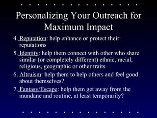 Personalizing Your Outreach for Maximum Impact 4.  Reputation : help enhance or protect their reputations 5.  Identity : help them connect with other who share similar (or completely different) ethnic, racial, religious, geographic or other traits  6.  Altruism : help them to help others and feel good about themselves? 7.  Fantasy/Escape : help them get away from the mundane and routine, at least temporarily? 