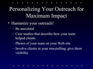 Personalizing Your Outreach for Maximum Impact Humanize your outreach!  Be anecdotal  Case studies that describe how your team helped clients Photos of your team on your Web site Involve clients in your storytelling; give them visibility 