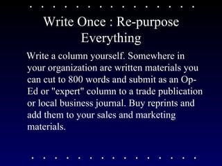 Write Once : Re-purpose Everything Write a column yourself. Somewhere in your organization are written materials you can cut to 800 words and submit as an Op-Ed or "expert" column to a trade publication or local business journal. Buy reprints and add them to your sales and marketing materials.  