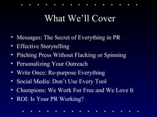 What We’ll Cover Messages: The Secret of Everything in PR Effective Storytelling Pitching Press Without Flacking or Spinning Personalizing Your Outreach Write Once: Re-purpose Everything Social Media: Don’t Use Every Tool Champions: We Work For Free and We Love It ROI: Is Your PR Working? 