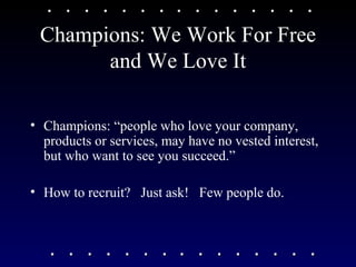 Champions: We Work For Free and We Love It Champions: “people who love your company, products or services, may have no vested interest, but who want to see you succeed.” How to recruit?  Just ask!  Few people do. 