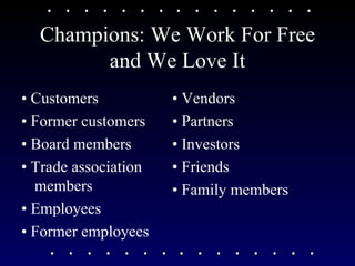 Champions: We Work For Free and We Love It •  Customers •  Former customers •  Board members •  Trade association members •  Employees •  Former employees •  Vendors •  Partners •  Investors •  Friends •  Family members 