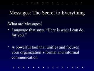 Messages: The Secret to Everything What are Messages?  Language that says, “Here is what I can do for you.”  A powerful tool that unifies and focuses your organization’s formal and informal communication 