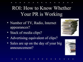 ROI: How to Know Whether Your PR is Working Number of TV, Radio, Internet appearances? Stack of media clips? Advertising equivalent of clips? Sales are up on the day of your big announcement?  
