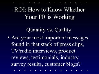 ROI: How to Know Whether Your PR is Working Quantity vs. Quality Are your most important messages found in that stack of press clips, TV/radio interviews, product reviews, testimonials, industry survey results, customer blogs?  