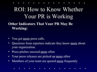ROI: How to Know Whether Your PR is Working Other Indicators That Your PR May Be Working: You get  more  press calls.  Questions from reporters indicate they know  more  about your organization. Press pitches succeed  more  often  •  Your press releases are picked up  more  often Members of your team are quoted  more  frequently 