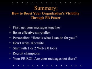 Summary: How to Boost Your Organization's Visibility  Through PR Power   First, get your messages together Be an effective storyteller Personalize: “Here is what I can do for you.” Don’t write. Re-write. Start with 1 or 2 Web 2.0 tools Recruit champions Your PR ROI: Are your messages out there?  