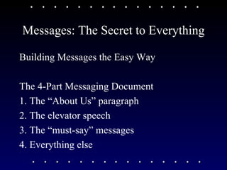 Messages: The Secret to Everything Building Messages the Easy Way The 4-Part Messaging Document 1. The “About Us” paragraph 2. The elevator speech 3. The “must-say” messages 4. Everything else 