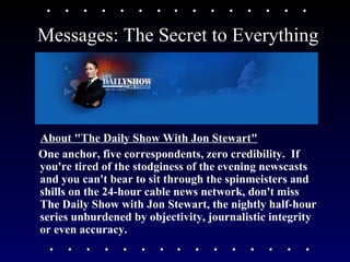 Messages: The Secret to Everything About "The Daily Show With Jon Stewart" One anchor, five correspondents, zero credibility.  If you're tired of the stodginess of the evening newscasts and you can't bear to sit through the spinmeisters and shills on the 24-hour cable news network, don't miss The Daily Show with Jon Stewart, the nightly half-hour series unburdened by objectivity, journalistic integrity or even accuracy. 