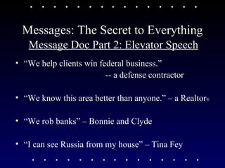 Messages: The Secret to Everything Message Doc Part 2: Elevator Speech “ We help clients win federal business.”  -- a defense contractor “ We know this area better than anyone.” – a Realtor ®   “ We rob banks” – Bonnie and Clyde “ I can see Russia from my house” – Tina Fey 