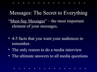 Messages: The Secret to Everything “ Must-Say Messages ” – the most important element of your messages. 4-5 facts that you want your audiences to remember. The only reason to do a media interview The ultimate answers to all media questions 