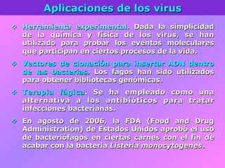 Aplicaciones de los virus
v  Herramienta experimental. Dada la simplicidad
de la química y física de los virus, se han
utilizado para probar los eventos moleculares
que participan en ciertos procesos de la vida.
v  Vectores de clonación para insertar ADN dentro
de las bacterias. Los fagos han sido utilizados
para obtener bibliotecas genómicas.
v  Terapia fágica. Se ha empleado como una
alternativa a los antibióticos para tratar
infecciones bacterianas.
v  En agosto de 2006, la FDA (Food and Drug
Administration) de Estados Unidos aprobó el uso
de bacteriófagos en ciertas carnes con el fin de
acabar con la bacteria Listeria monocytogenes.
 
