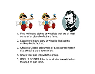 1. Find two news stories or websites that are at least
some what plausible but are false.
2. Locate one news story or website that seems
unlikely but is factual.
3. Create a Google Document or Slides presentation
that contains the three stories.
4. Share your one link with the group.
5. BONUS POINTS if the three stories are related or
focused on one topic.
 